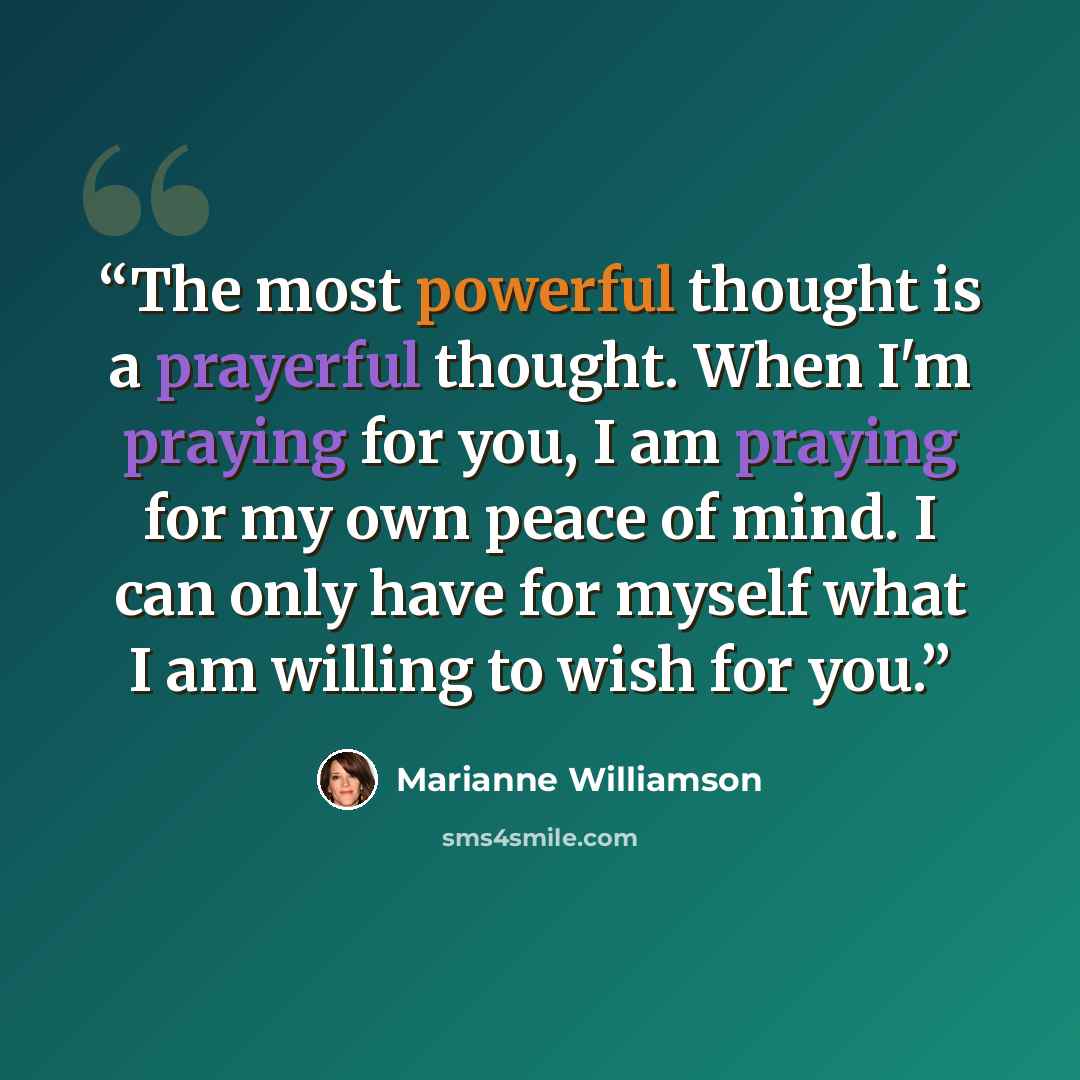 “The most powerful thought is a prayerful thought. When I'm praying for you, I am praying for my own peace of mind. I can only have for myself what I am willing to wish for you.” quote by Marianne Williamson