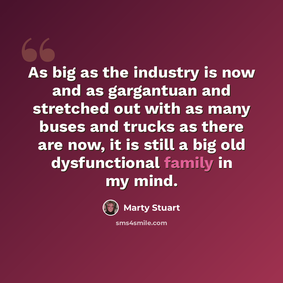 “As big as the industry is now and as gargantuan and stretched out with as many buses and trucks as there are now, it is still a big old dysfunctional family in my mind.” quote by Marty Stuart