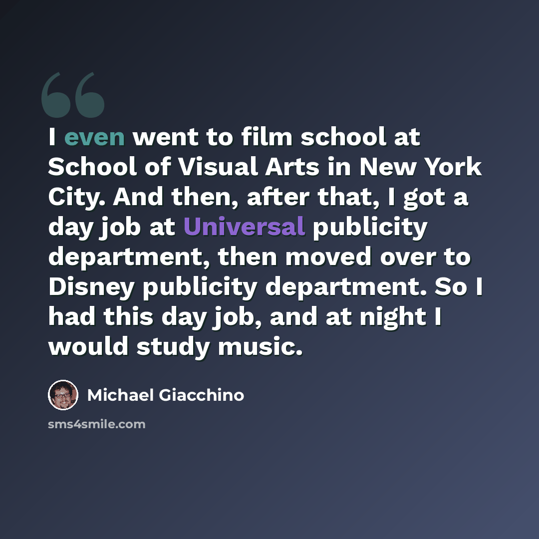 “I even went to film school at School of Visual Arts in New York City. And then, after that, I got a day job at Universal publicity department, then moved over to Disney publicity department. So I had this day job, and at night I would study music.” quote by Michael Giacchino