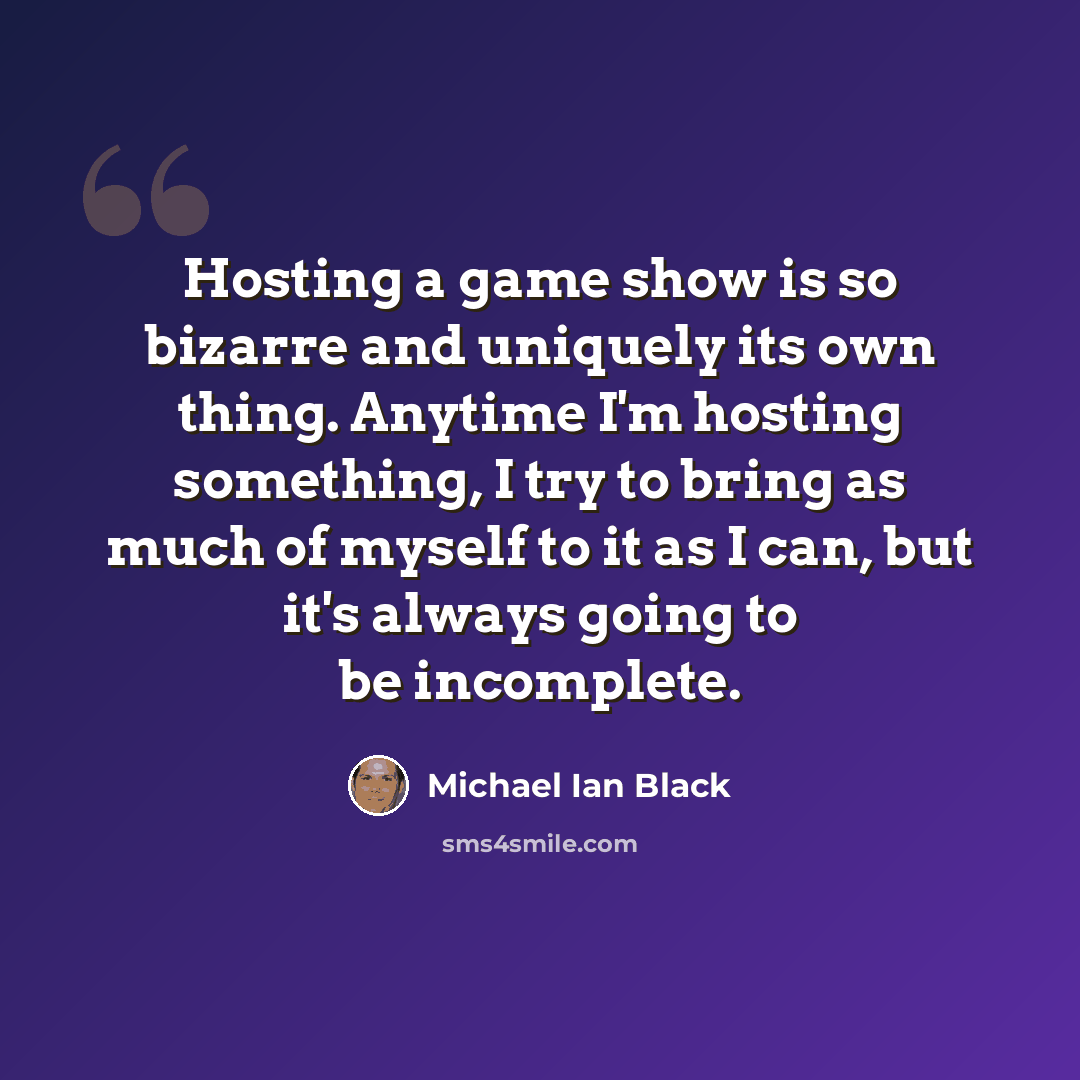 “Hosting a game show is so bizarre and uniquely its own thing. Anytime I'm hosting something, I try to bring as much of myself to it as I can, but it's always going to be incomplete.” quote by Michael Ian Black