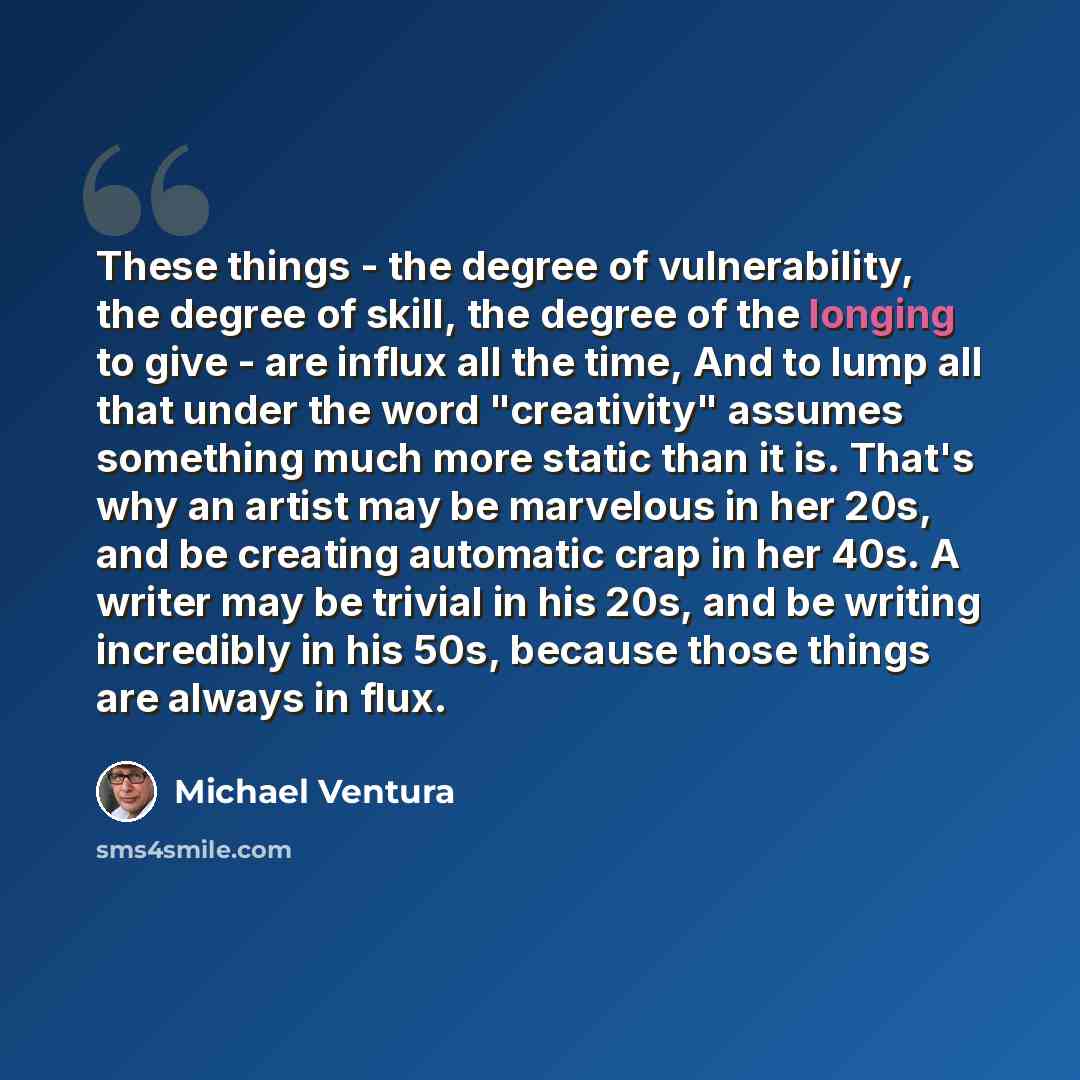 “These things - the degree of vulnerability, the degree of skill, the degree of the longing to give - are influx all the time, And to lump all that under the word "creativity" assumes something much more static than it is. That's why an artist may be marvelous in her 20s, and be creating automatic…” quote by Michael Ventura