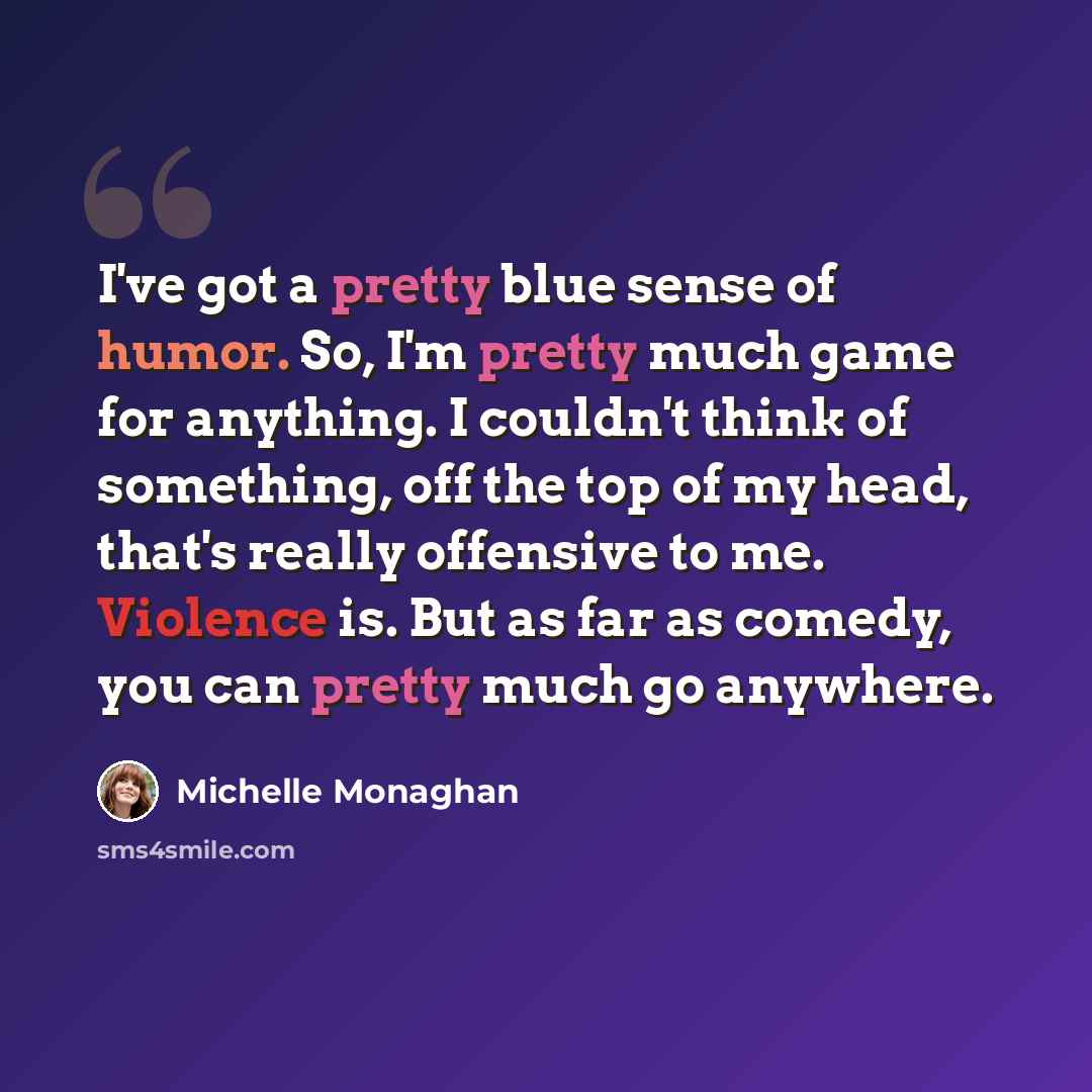 “I've got a pretty blue sense of humor. So, I'm pretty much game for anything. I couldn't think of something, off the top of my head, that's really offensive to me. Violence is. But as far as comedy, you can pretty much go anywhere.” quote by Michelle Monaghan