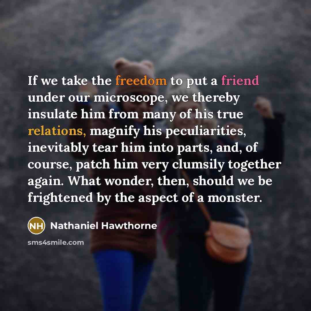 “If we take the freedom to put a friend under our microscope, we thereby insulate him from many of his true relations, magnify his peculiarities, inevitably tear him into parts, and, of course, patch him very clumsily together again. What wonder, then, should we be frightened by the aspect of a…” quote by Nathaniel Hawthorne