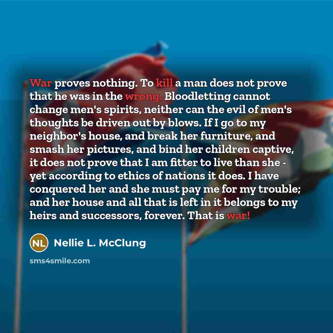 “War proves nothing. To kill a man does not prove that he was in the wrong. Bloodletting cannot change men's spirits, neither can the evil of men's thoughts be driven out by blows. If I go to my neighbor's house, and break her furniture, and smash her pictures, and bind her children captive, it…” quote by Nellie L. McClung