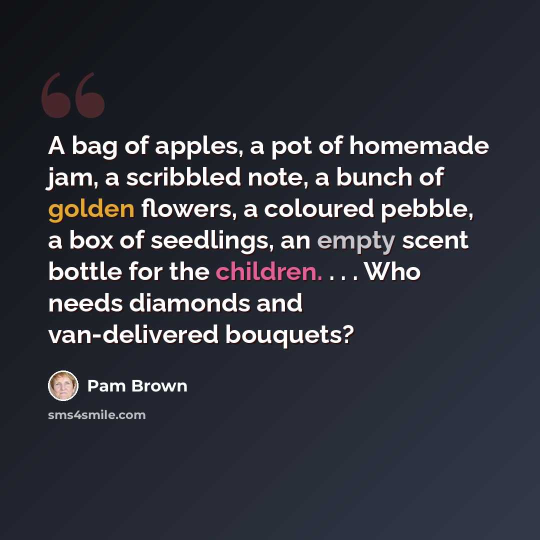 “A bag of apples, a pot of homemade jam, a scribbled note, a bunch of golden flowers, a coloured pebble, a box of seedlings, an empty scent bottle for the children. . . . Who needs diamonds and van-delivered bouquets?” quote by Pam Brown