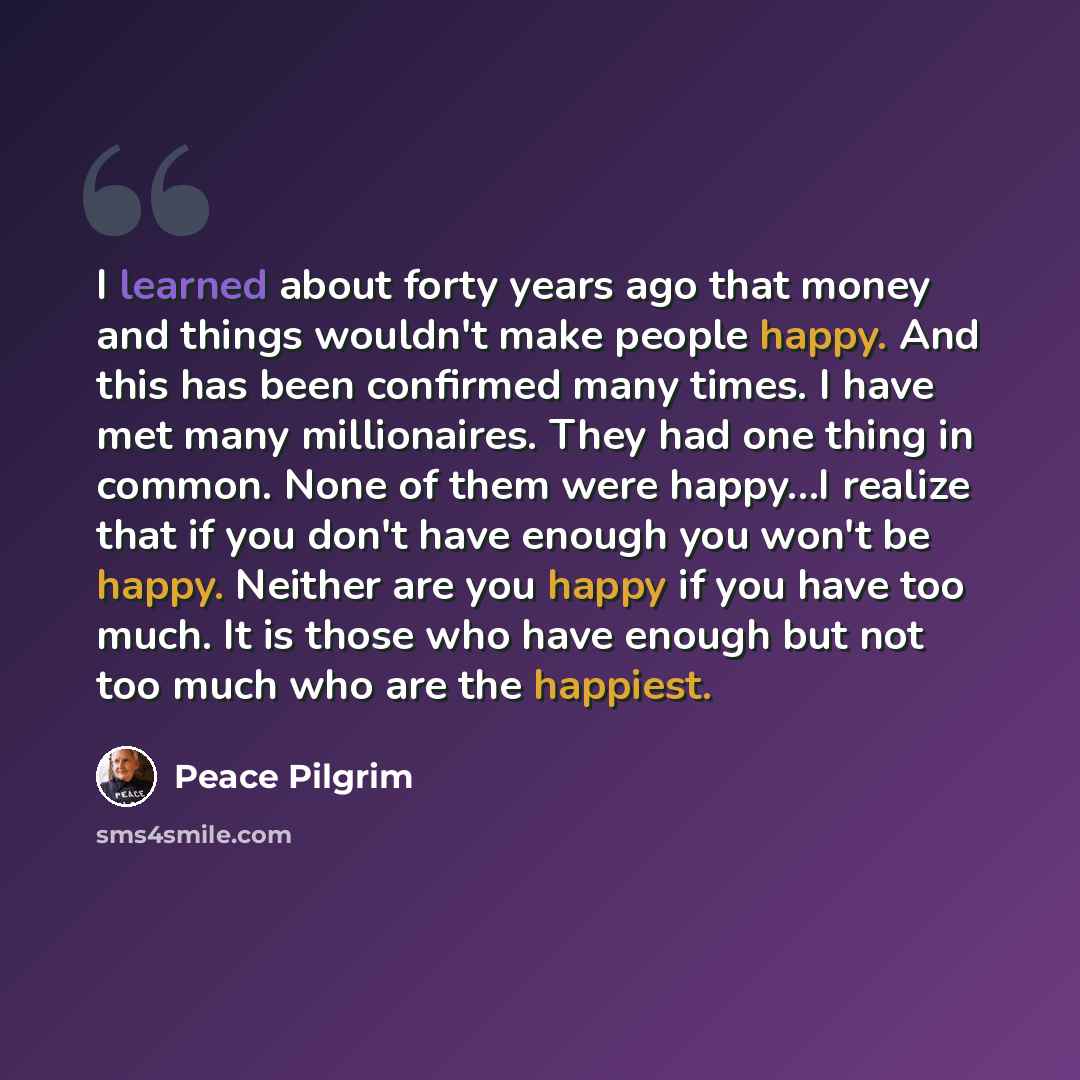 “I learned about forty years ago that money and things wouldn't make people happy. And this has been confirmed many times. I have met many millionaires. They had one thing in common. None of them were happy…I realize that if you don't have enough you won't be happy. Neither are you happy if you…” quote by Peace Pilgrim