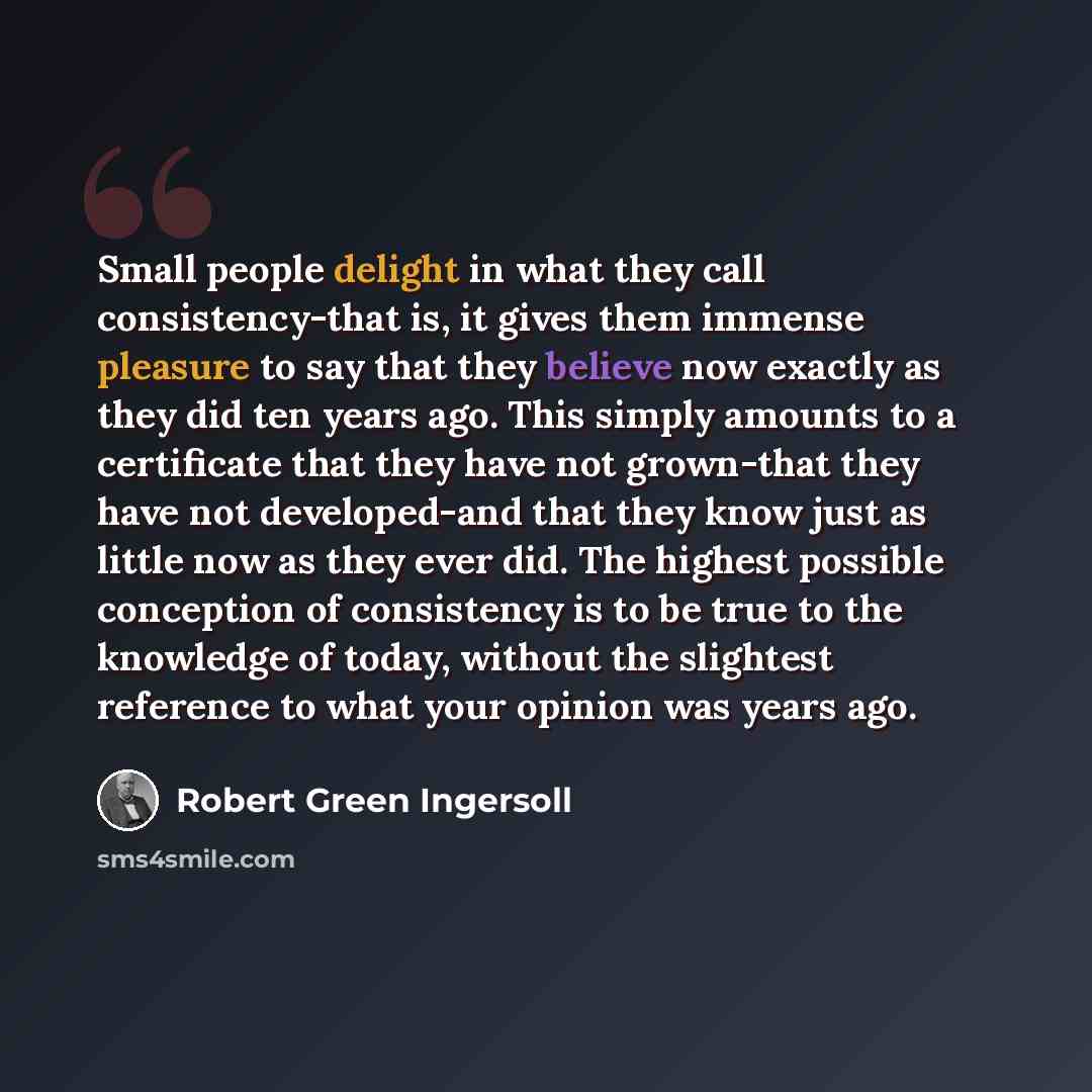 “Small people delight in what they call consistency-that is, it gives them immense pleasure to say that they believe now exactly as they did ten years ago. This simply amounts to a certificate that they have not grown-that they have not developed-and that they know just as little now as they ever…” quote by Robert Green Ingersoll