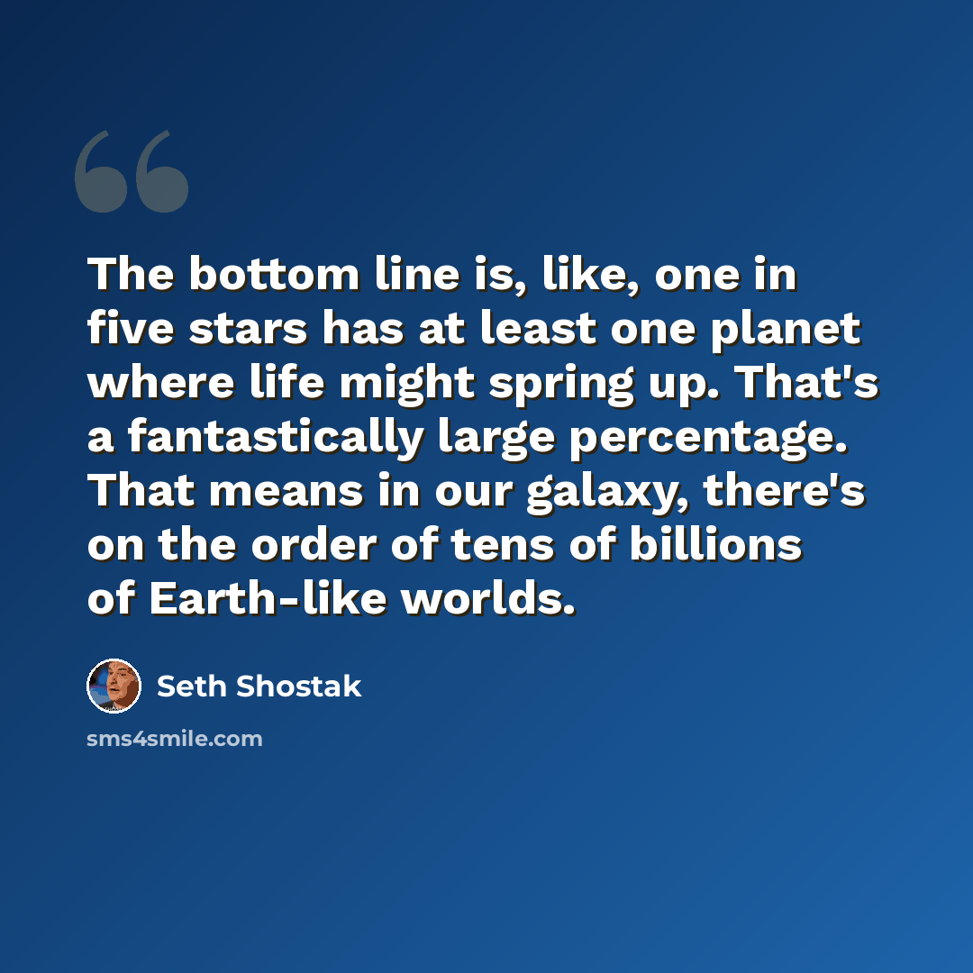 “The bottom line is, like, one in five stars has at least one planet where life might spring up. That's a fantastically large percentage. That means in our galaxy, there's on the order of tens of billions of Earth-like worlds.” quote by Seth Shostak