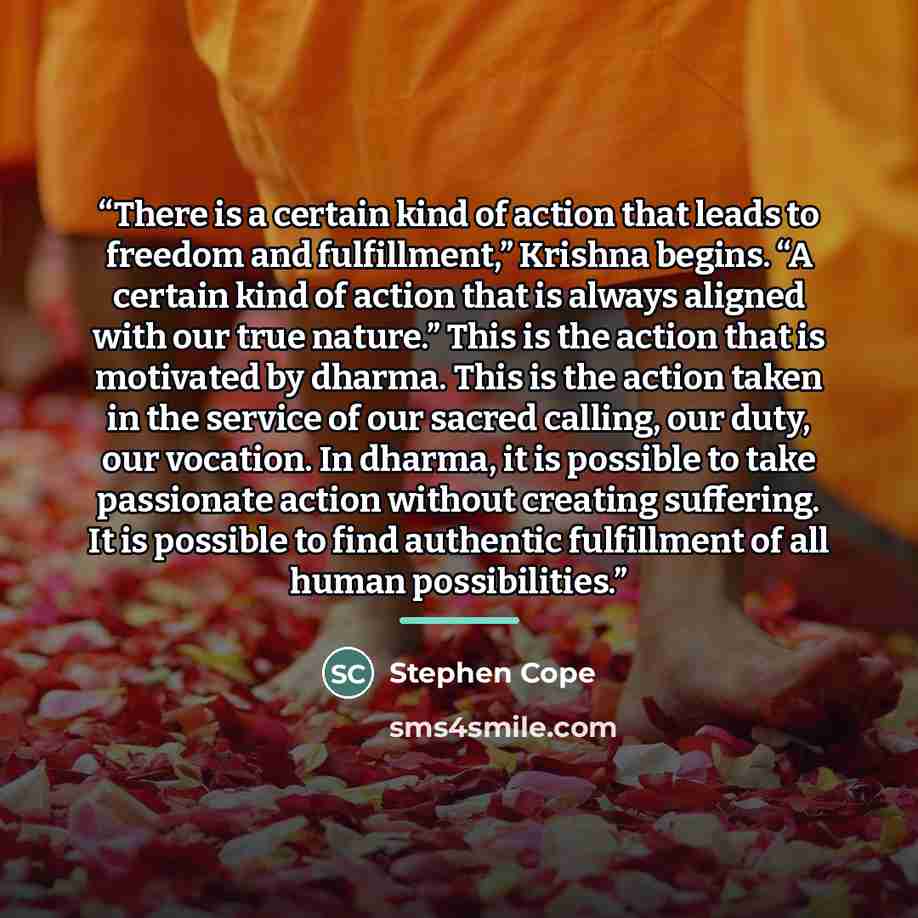 “There is a certain kind of action that leads to freedom and fulfillment,” Krishna begins. “A certain kind of action that is always aligned with our true nature.” This is the action that is motivated by dharma. This is the action taken in the service of our sacred calling, our duty, our vocation…” quote by Stephen Cope