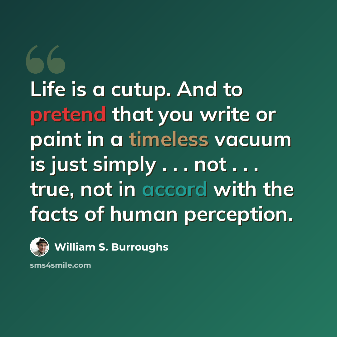 “Life is a cutup. And to pretend that you write or paint in a timeless vacuum is just simply . . . not . . . true, not in accord with the facts of human perception.” quote by William S. Burroughs