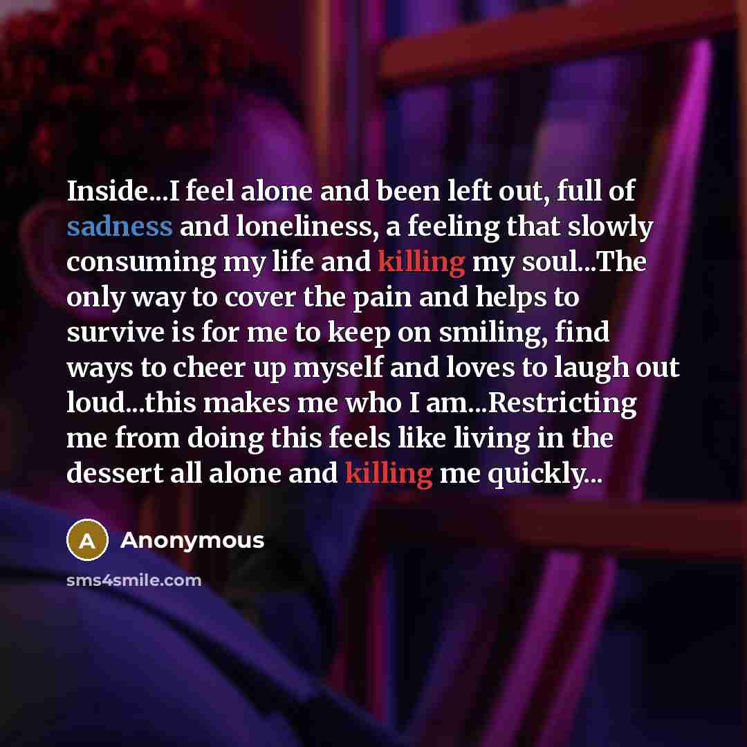 “Inside...I feel alone and been left out, full of sadness and loneliness, a feeling that slowly consuming my life and killing my soul...The only way to cover the pain and helps to survive is for me to keep on smiling, find ways to cheer up myself and loves to laugh out loud...this makes me who I…” quote by Anonymous