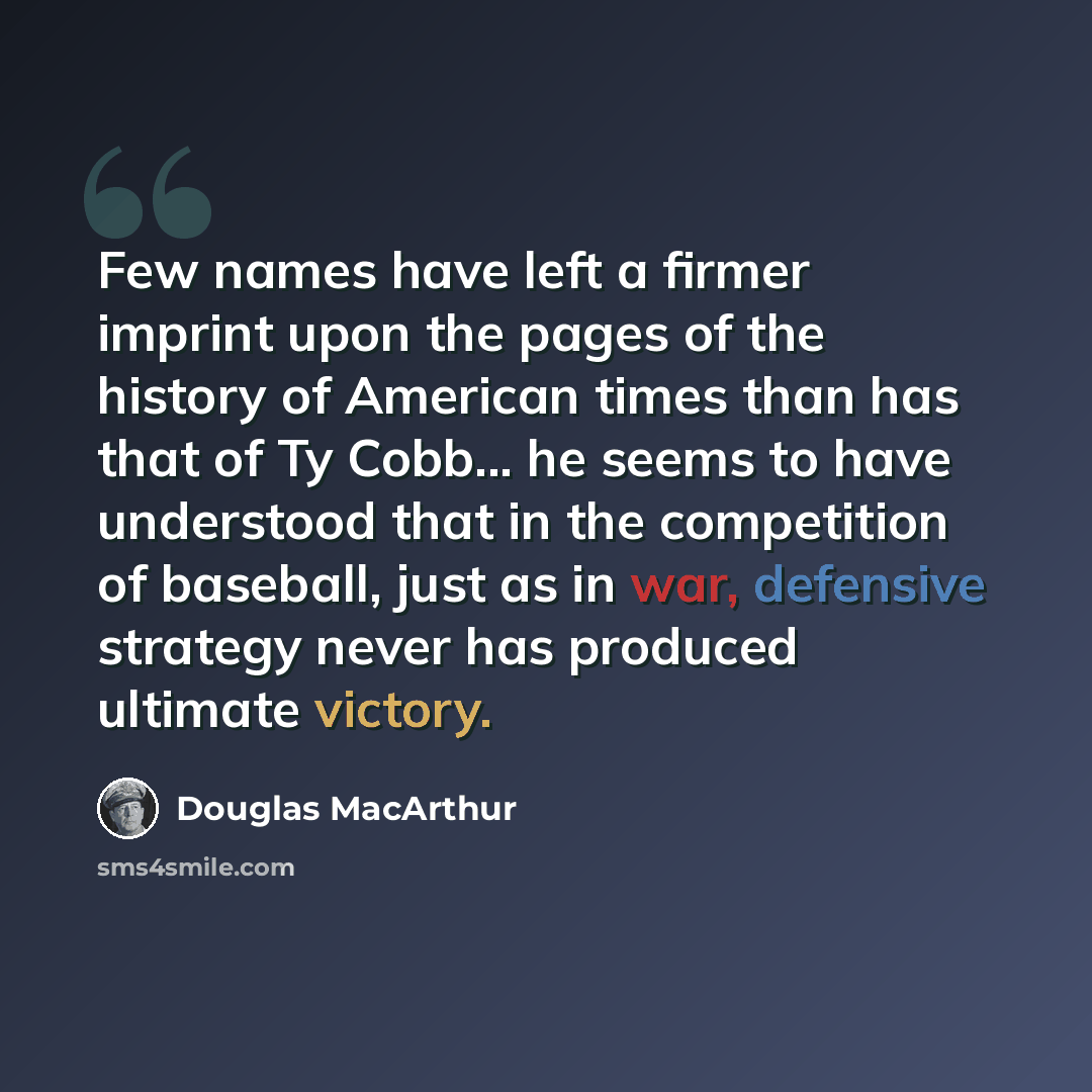 “Few names have left a firmer imprint upon the pages of the history of American times than has that of Ty Cobb... he seems to have understood that in the competition of baseball, just as in war, defensive strategy never has produced ultimate victory.” quote by Douglas MacArthur