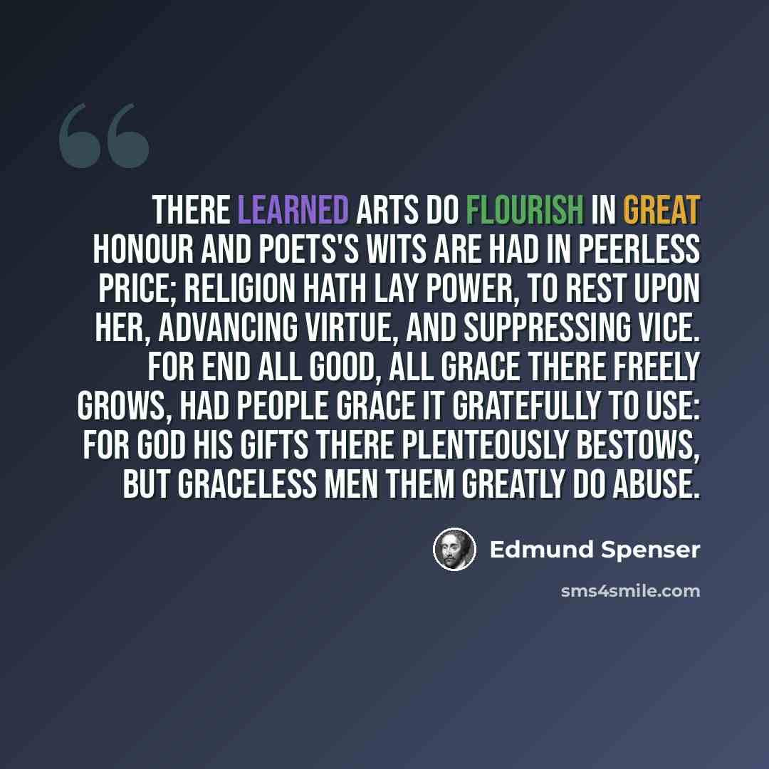 “There learned arts do flourish in great honour And poets's wits are had in peerless price; Religion hath lay power, to rest upon her, Advancing virtue, and suppressing vice. For end all good, all grace there freely grows, Had people grace it gratefully to use: For God His gifts there plenteously…” quote by Edmund Spenser