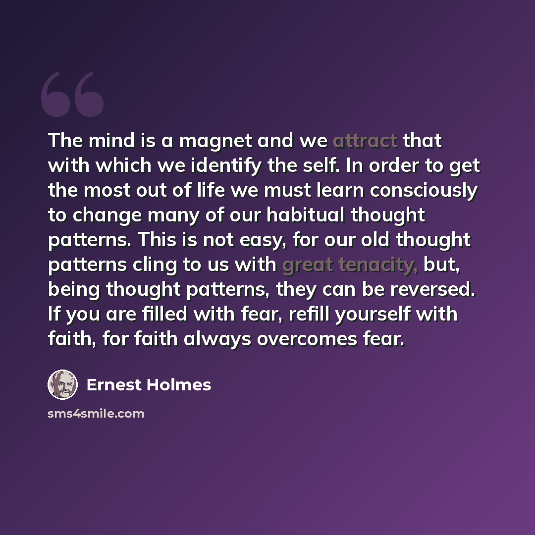 “The mind is a magnet and we attract that with which we identify the self. In order to get the most out of life we must learn consciously to change many of our habitual thought patterns. This is not easy, for our old thought patterns cling to us with great tenacity, but, being thought patterns…” quote by Ernest Holmes