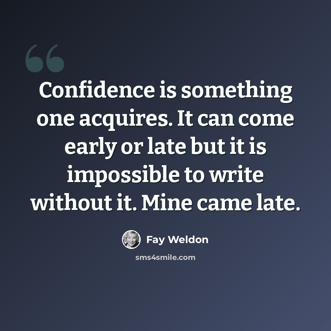 “Confidence is something one acquires. It can come early or late but it is impossible to write without it. Mine came late.” quote by Fay Weldon