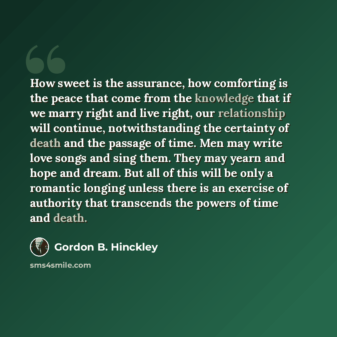 “How sweet is the assurance, how comforting is the peace that come from the knowledge that if we marry right and live right, our relationship will continue, notwithstanding the certainty of death and the passage of time. Men may write love songs and sing them. They may yearn and hope and dream. But…” quote by Gordon B. Hinckley
