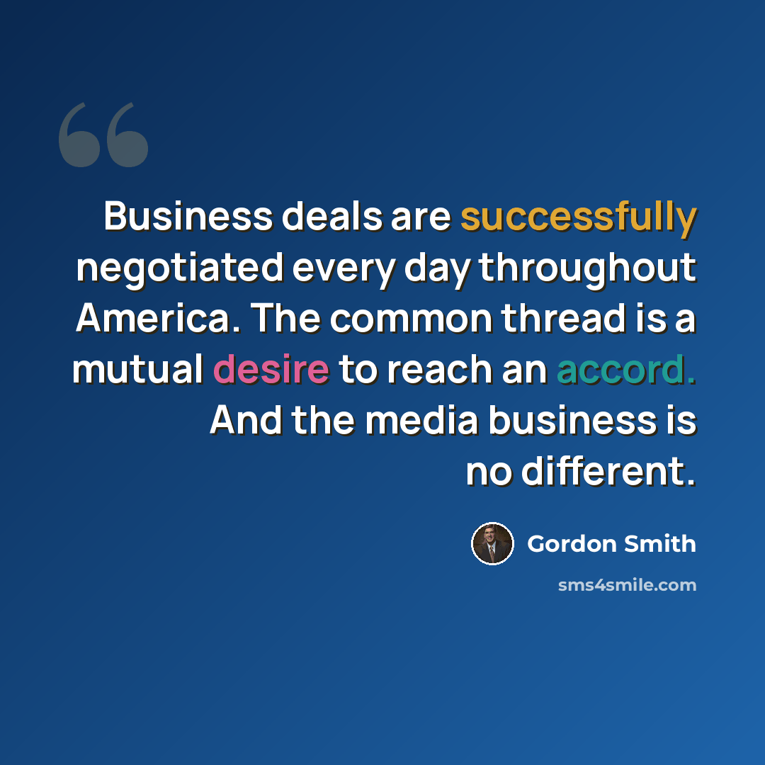 “Business deals are successfully negotiated every day throughout America. The common thread is a mutual desire to reach an accord. And the media business is no different.” quote by Gordon Smith