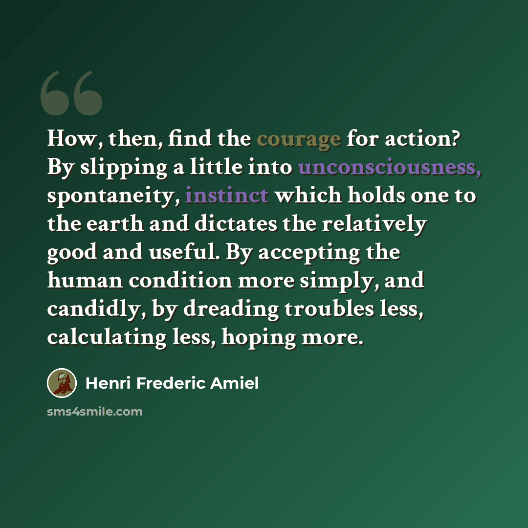 “How, then, find the courage for action? By slipping a little into unconsciousness, spontaneity, instinct which holds one to the earth and dictates the relatively good and useful. By accepting the human condition more simply, and candidly, by dreading troubles less, calculating less, hoping more.” quote by Henri Frederic Amiel