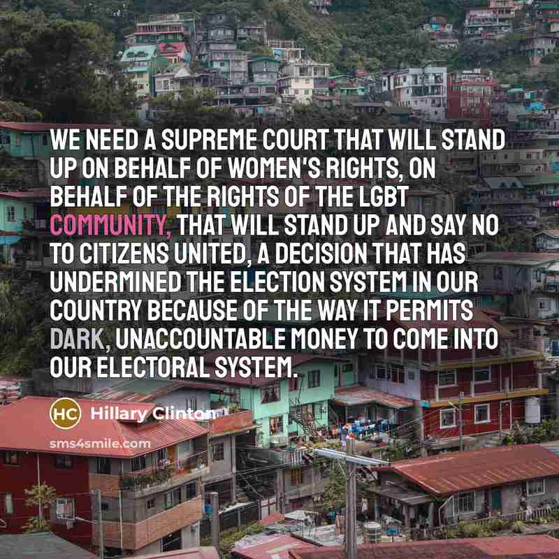 “We need a Supreme Court that will stand up on behalf of women's rights, on behalf of the rights of the LGBT community, that will stand up and say no to Citizens United, a decision that has undermined the election system in our country because of the way it permits dark, unaccountable money to come…” quote by Hillary Clinton