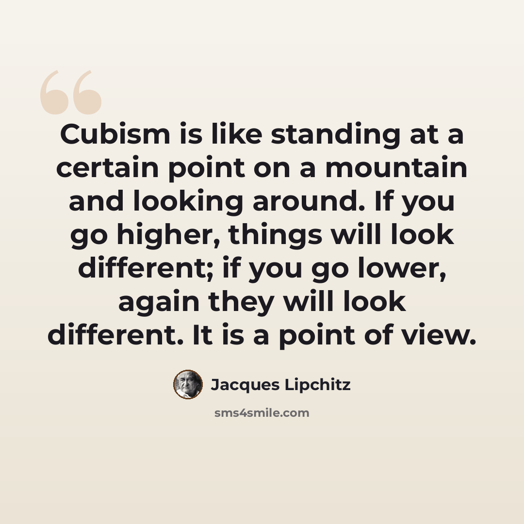 “Cubism is like standing at a certain point on a mountain and looking around. If you go higher, things will look different; if you go lower, again they will look different. It is a point of view.” quote by Jacques Lipchitz