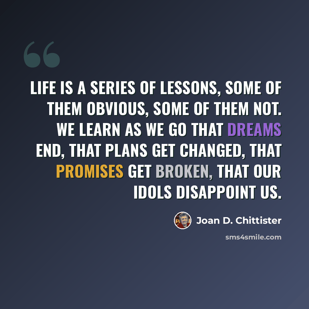 “Life is a series of lessons, some of them obvious, some of them not. We learn as we go that dreams end, that plans get changed, that promises get broken, that our idols disappoint us.” quote by Joan D. Chittister
