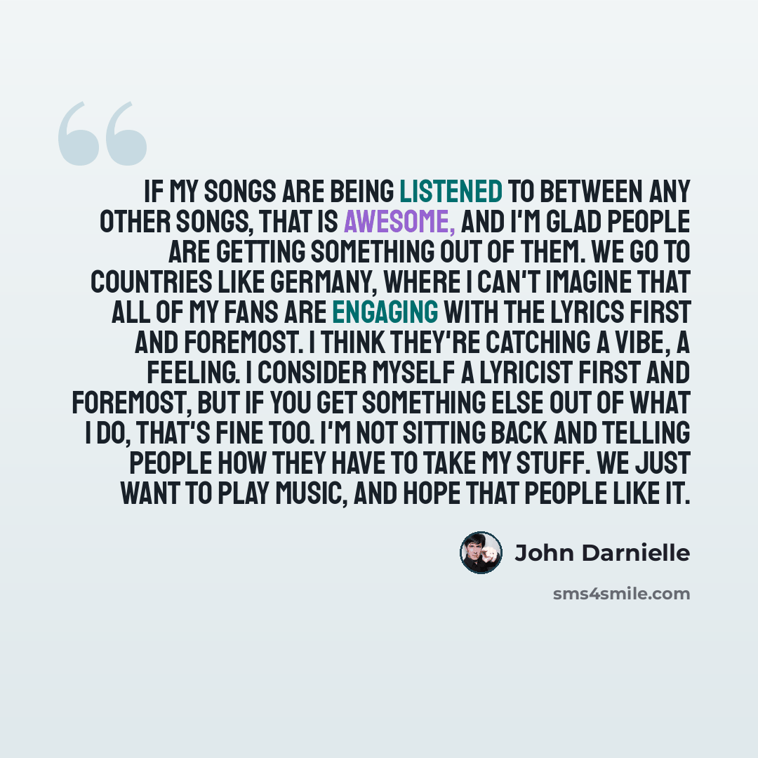 “If my songs are being listened to between any other songs, that is awesome, and I'm glad people are getting something out of them. We go to countries like Germany, where I can't imagine that all of my fans are engaging with the lyrics first and foremost. I think they're catching a vibe, a feeling…” quote by John Darnielle