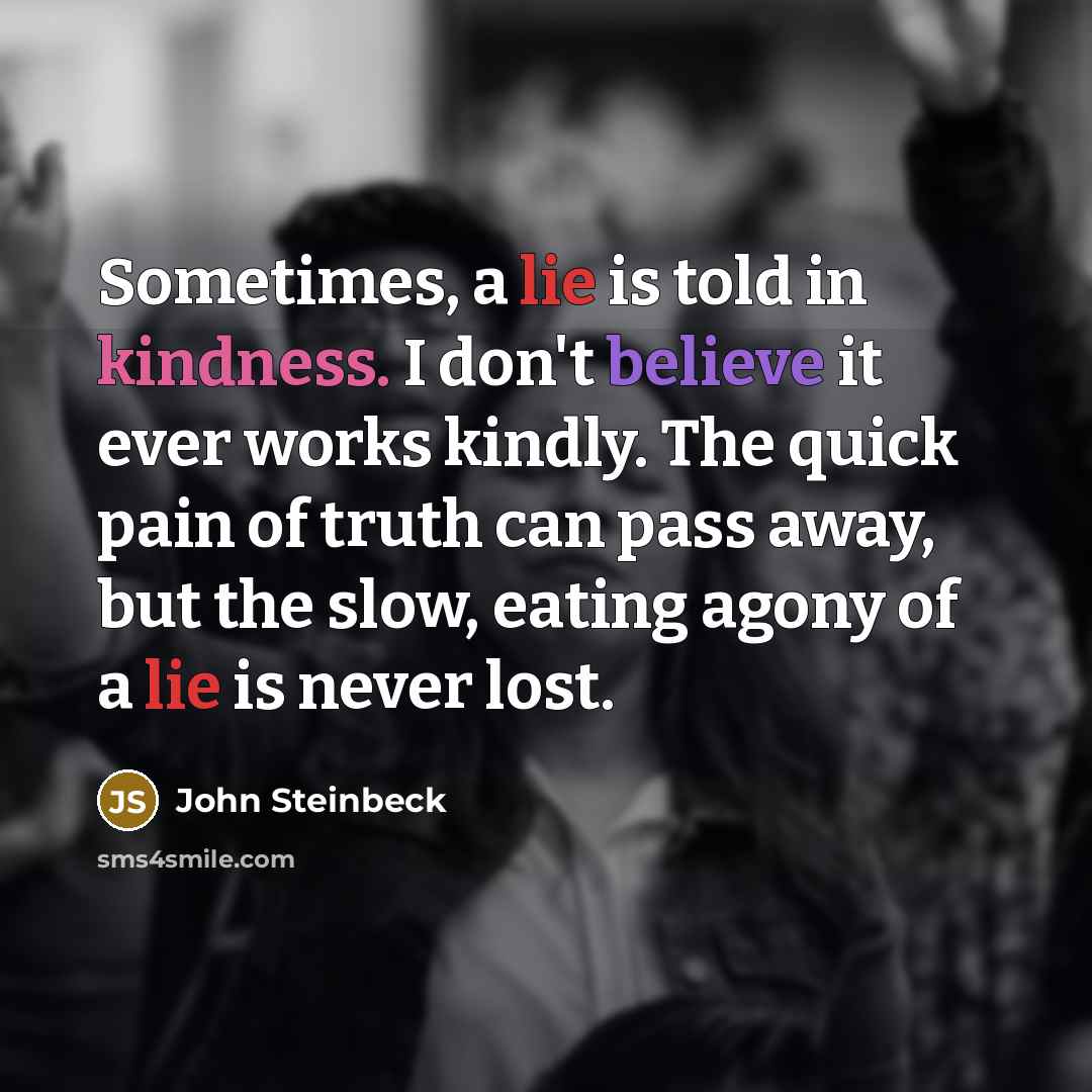 “Sometimes, a lie is told in kindness. I don't believe it ever works kindly. The quick pain of truth can pass away, but the slow, eating agony of a lie is never lost.” quote by John Steinbeck