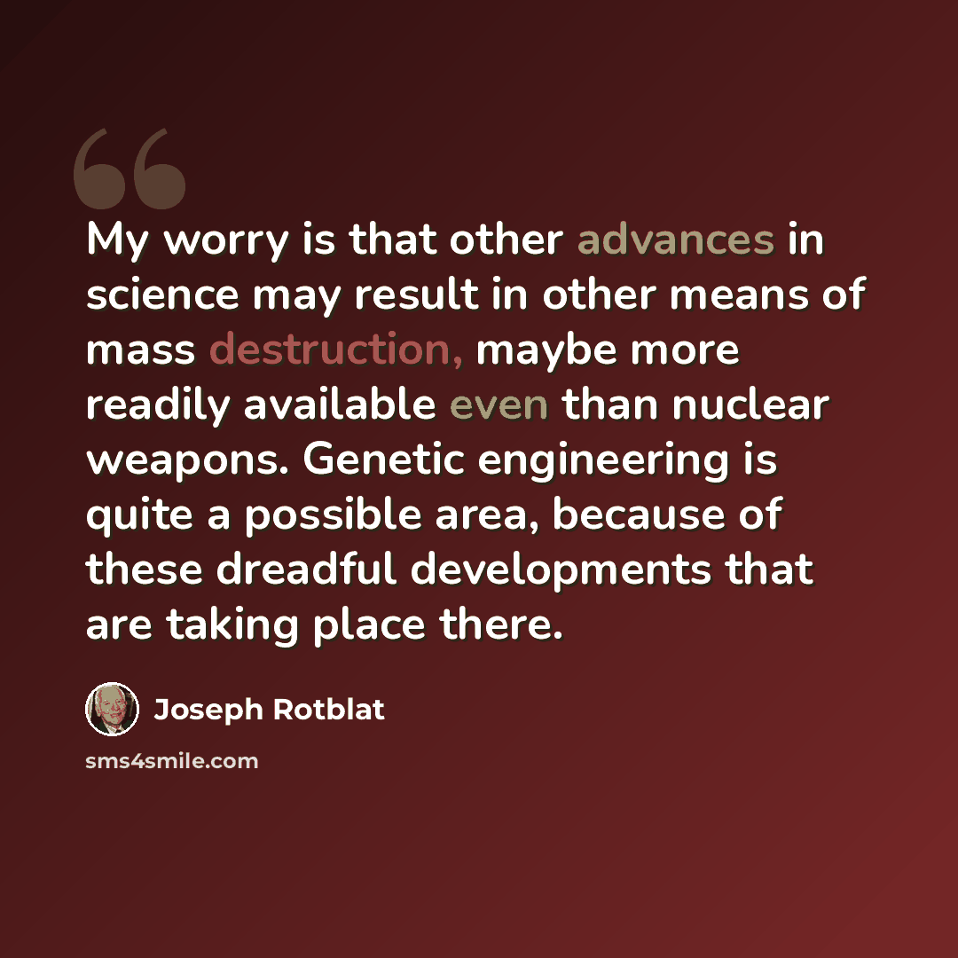 “My worry is that other advances in science may result in other means of mass destruction, maybe more readily available even than nuclear weapons. Genetic engineering is quite a possible area, because of these dreadful developments that are taking place there.” quote by Joseph Rotblat