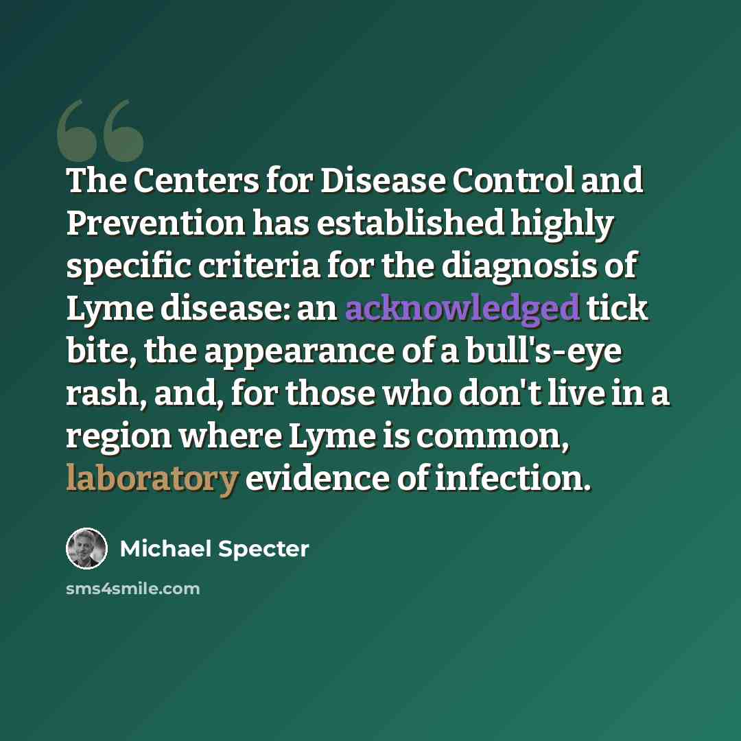 “The Centers for Disease Control and Prevention has established highly specific criteria for the diagnosis of Lyme disease: an acknowledged tick bite, the appearance of a bull's-eye rash, and, for those who don't live in a region where Lyme is common, laboratory evidence of infection.” quote by Michael Specter