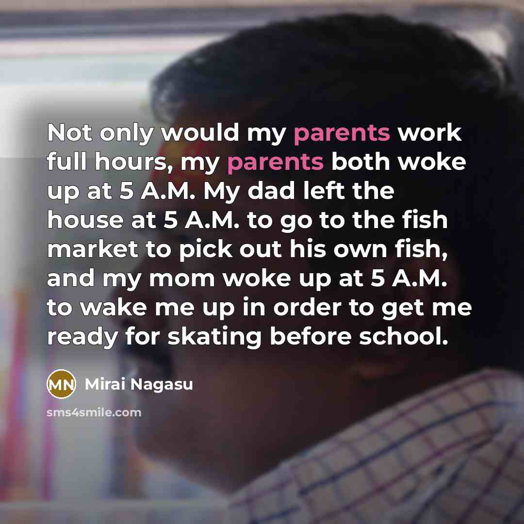 “Not only would my parents work full hours, my parents both woke up at 5 A.M. My dad left the house at 5 A.M. to go to the fish market to pick out his own fish, and my mom woke up at 5 A.M. to wake me up in order to get me ready for skating before school.” quote by Mirai Nagasu
