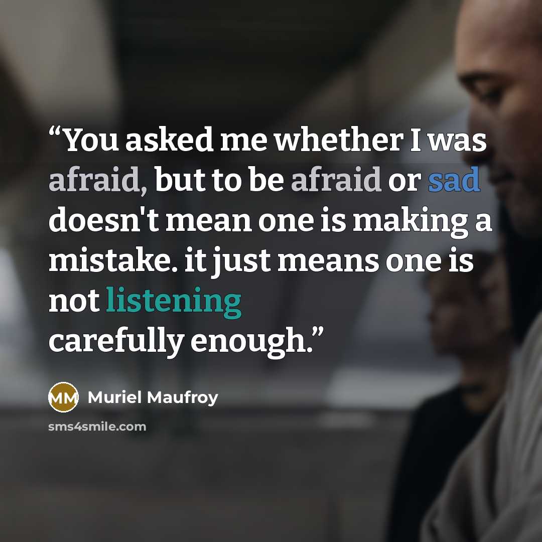 “You asked me whether I was afraid, but to be afraid or sad doesn't mean one is making a mistake. it just means one is not listening carefully enough.” quote by Muriel Maufroy