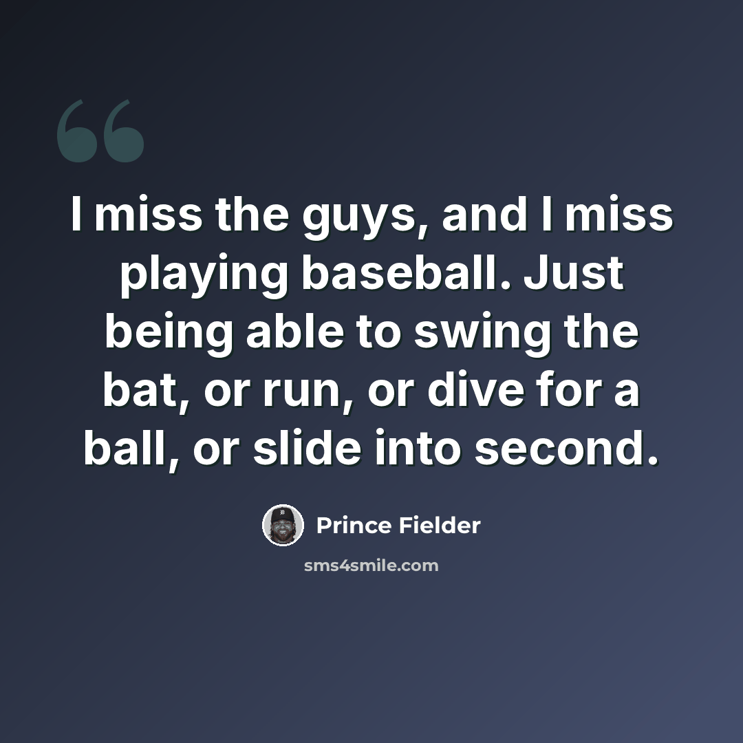 “I miss the guys, and I miss playing baseball. Just being able to swing the bat, or run, or dive for a ball, or slide into second.” quote by Prince Fielder