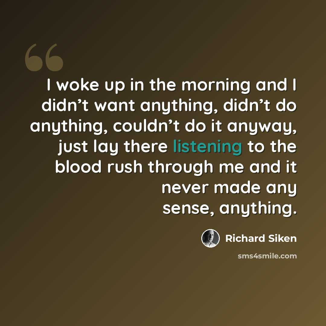 “I woke up in the morning and I didn’t want anything, didn’t do anything, couldn’t do it anyway, just lay there listening to the blood rush through me and it never made any sense, anything.” quote by Richard Siken