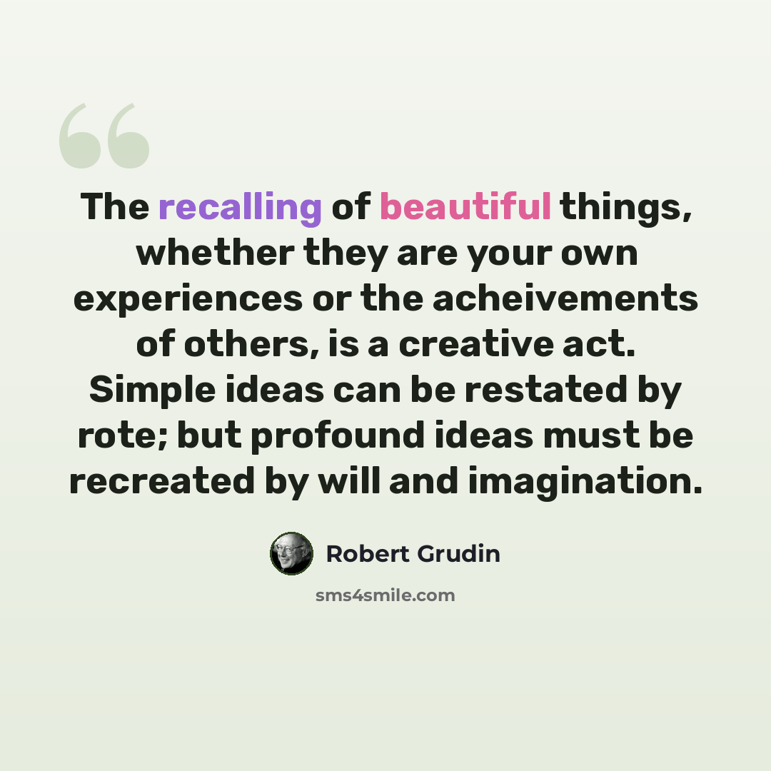 “The recalling of beautiful things, whether they are your own experiences or the acheivements of others, is a creative act. Simple ideas can be restated by rote; but profound ideas must be recreated by will and imagination.” quote by Robert Grudin