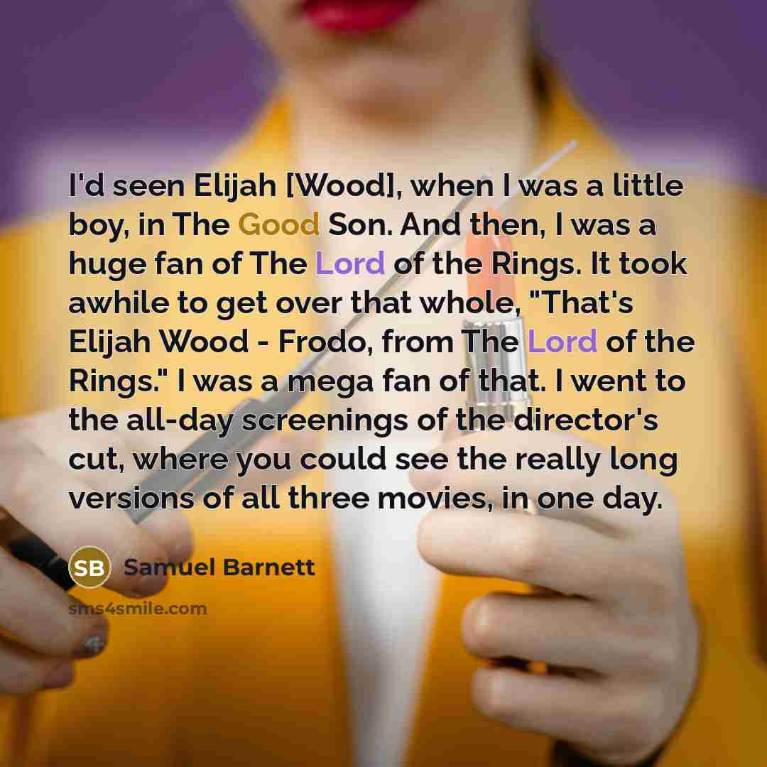 “I'd seen Elijah [Wood], when I was a little boy, in The Good Son. And then, I was a huge fan of The Lord of the Rings. It took awhile to get over that whole, "That's Elijah Wood - Frodo, from The Lord of the Rings." I was a mega fan of that. I went to the all-day screenings of the director's cut…” quote by Samuel Barnett