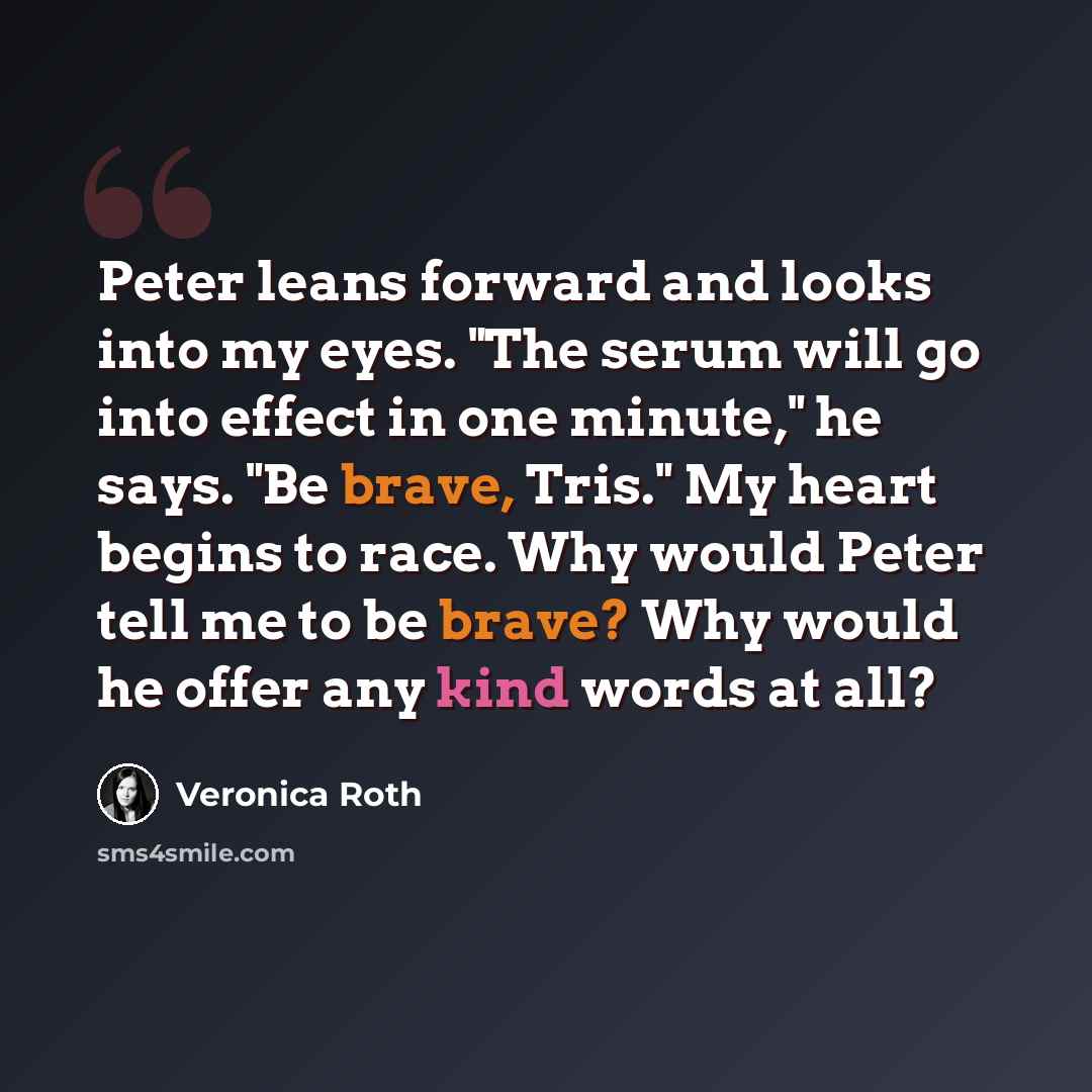 “Peter leans forward and looks into my eyes. "The serum will go into effect in one minute," he says. "Be brave, Tris." My heart begins to race. Why would Peter tell me to be brave? Why would he offer any kind words at all?” quote by Veronica Roth