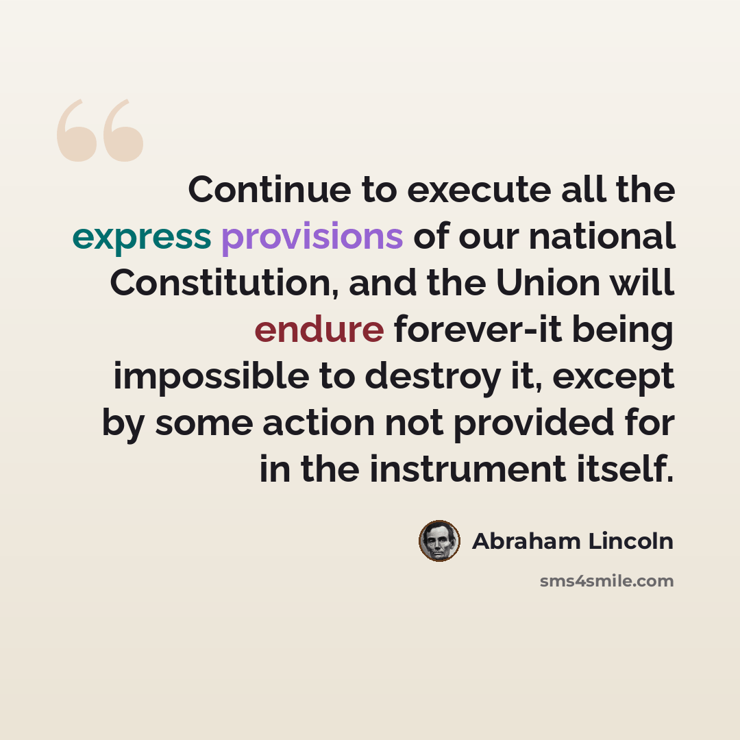 “Continue to execute all the express provisions of our national Constitution, and the Union will endure forever-it being impossible to destroy it, except by some action not provided for in the instrument itself.” quote by Abraham Lincoln