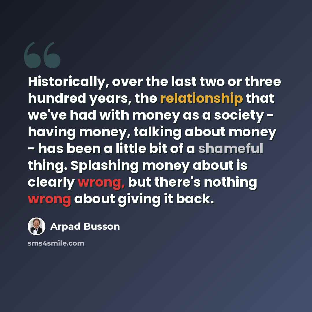 “Historically, over the last two or three hundred years, the relationship that we've had with money as a society - having money, talking about money - has been a little bit of a shameful thing. Splashing money about is clearly wrong, but there's nothing wrong about giving it back.” quote by Arpad Busson