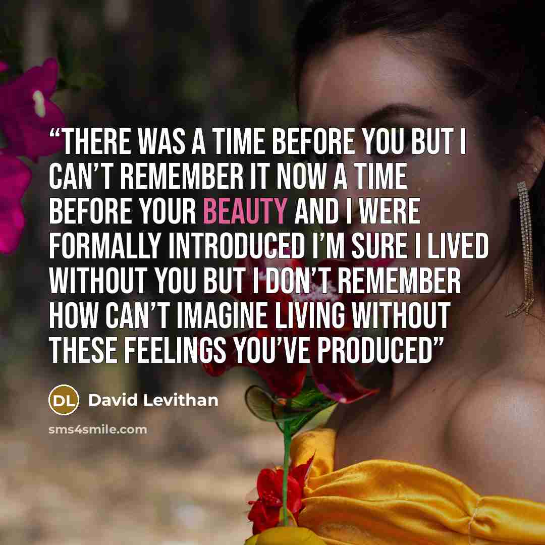 “There was a time before you but I can’t remember it now a time before your beauty and I were formally introduced I’m sure I lived without you but I don’t remember how can’t imagine living without these feelings you’ve produced” quote by David Levithan