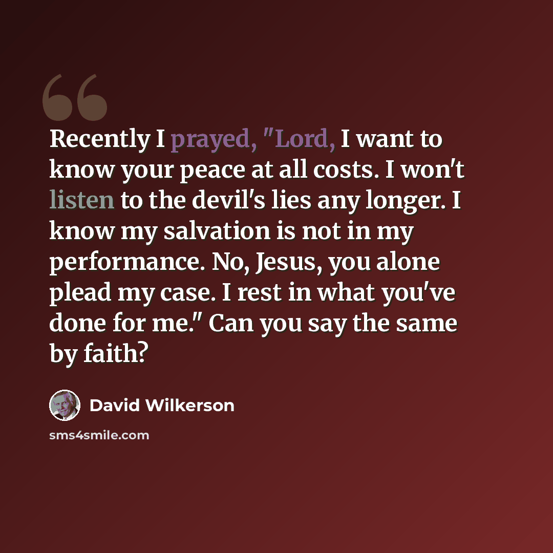 “Recently I prayed, "Lord, I want to know your peace at all costs. I won't listen to the devil's lies any longer. I know my salvation is not in my performance. No, Jesus, you alone plead my case. I rest in what you've done for me." Can you say the same by faith?” quote by David Wilkerson