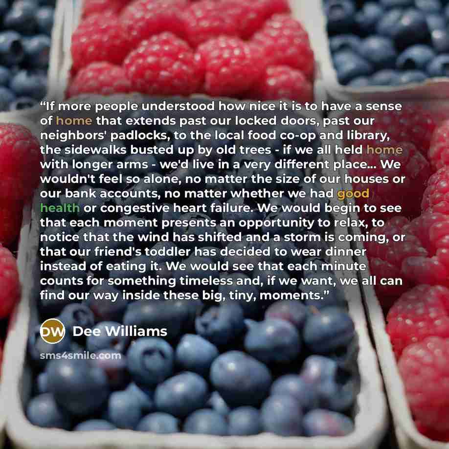 “If more people understood how nice it is to have a sense of home that extends past our locked doors, past our neighbors' padlocks, to the local food co-op and library, the sidewalks busted up by old trees - if we all held home with longer arms - we'd live in a very different place... We wouldn't…” quote by Dee Williams