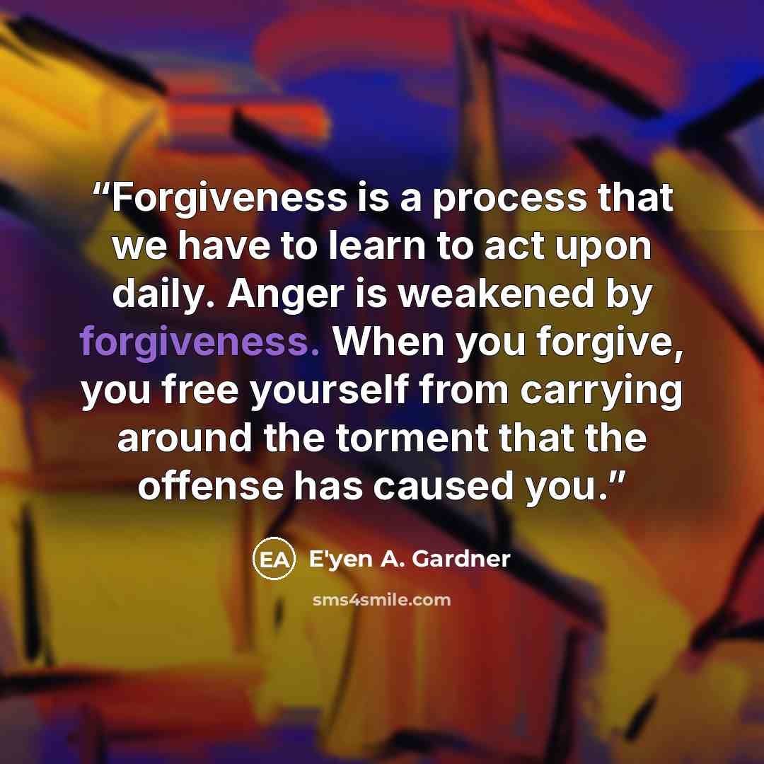“Forgiveness is a process that we have to learn to act upon daily. Anger is weakened by forgiveness. When you forgive, you free yourself from carrying around the torment that the offense has caused you.” quote by E'yen A. Gardner