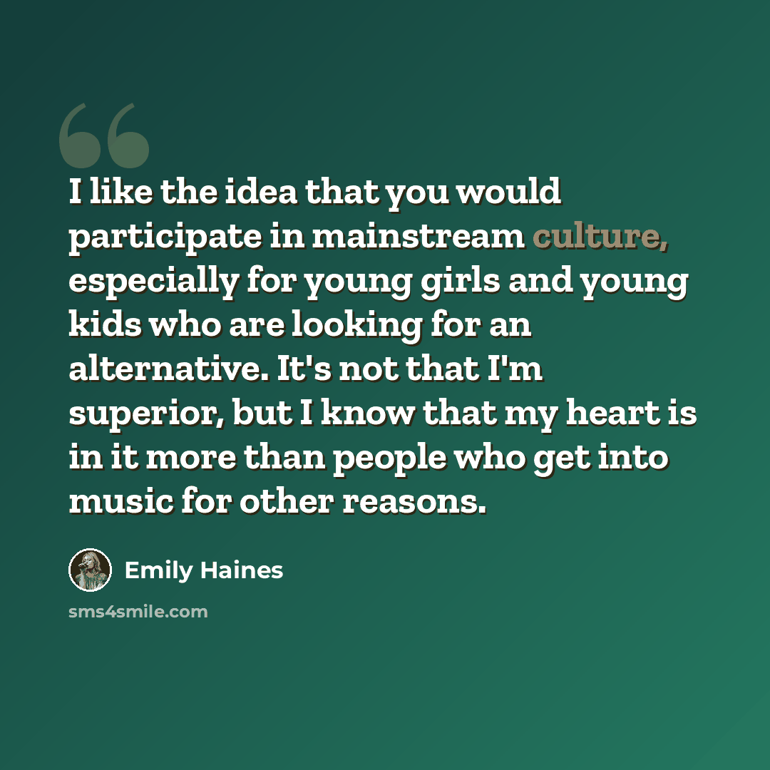 “I like the idea that you would participate in mainstream culture, especially for young girls and young kids who are looking for an alternative. It's not that I'm superior, but I know that my heart is in it more than people who get into music for other reasons.” quote by Emily Haines