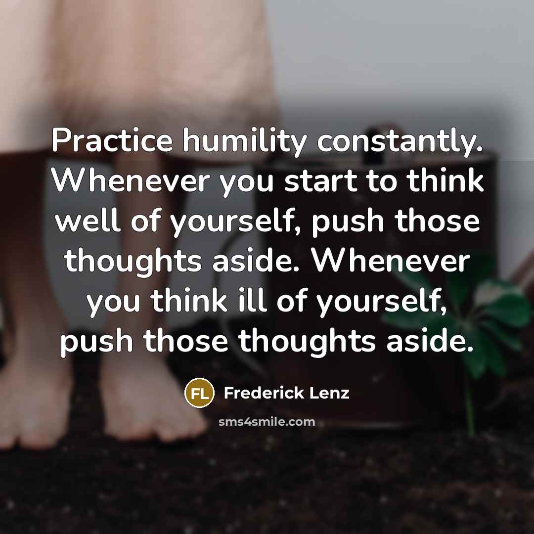 “Practice humility constantly. Whenever you start to think well of yourself, push those thoughts aside. Whenever you think ill of yourself, push those thoughts aside.” quote by Frederick Lenz