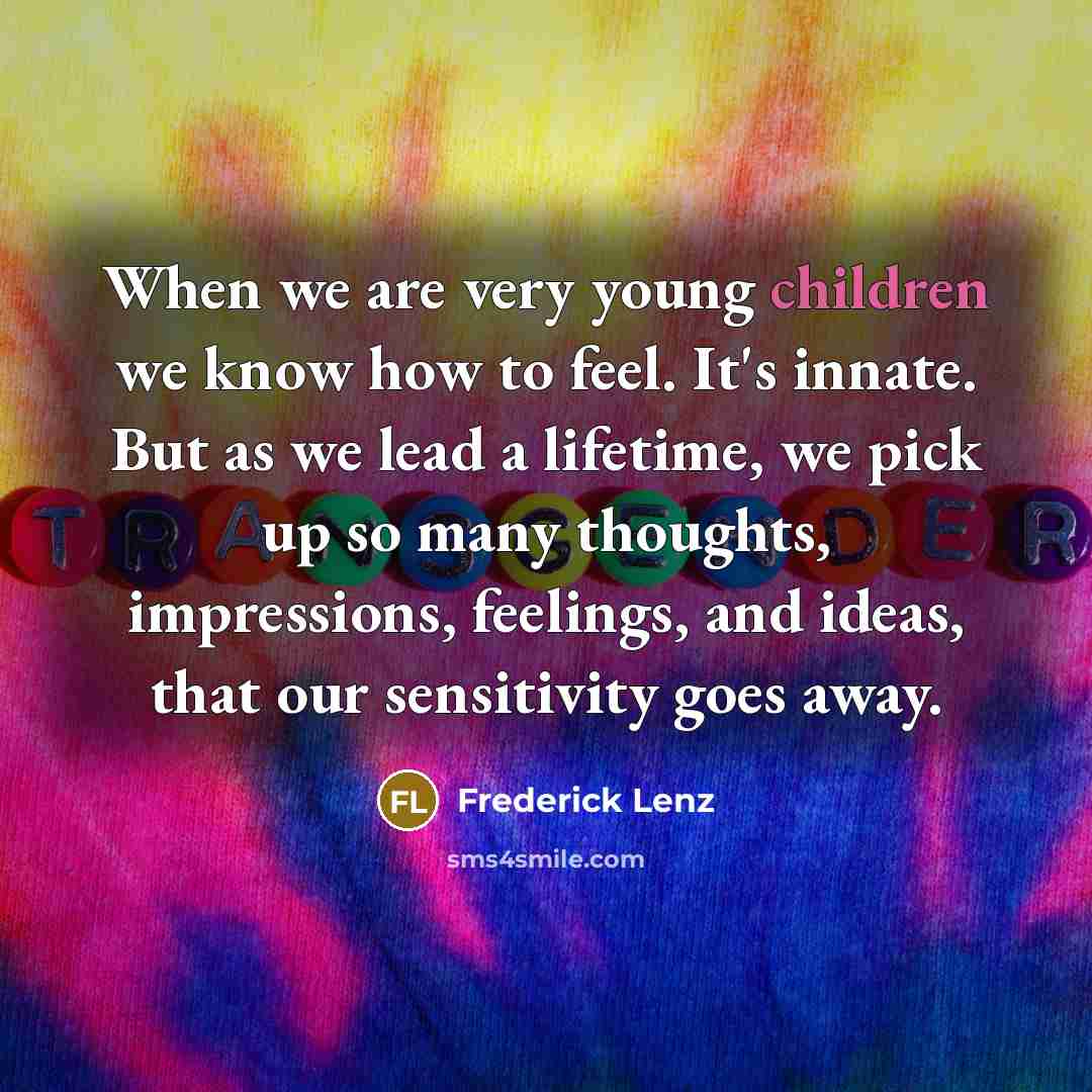 “When we are very young children we know how to feel. It's innate. But as we lead a lifetime, we pick up so many thoughts, impressions, feelings, and ideas, that our sensitivity goes away.” quote by Frederick Lenz