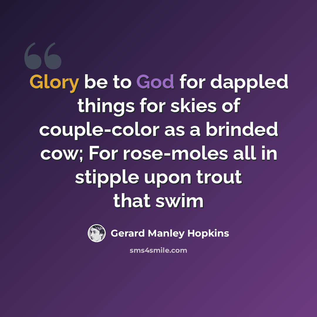 “Glory be to God for dappled things for skies of couple-color as a brinded cow; For rose-moles all in stipple upon trout that swim” quote by Gerard Manley Hopkins