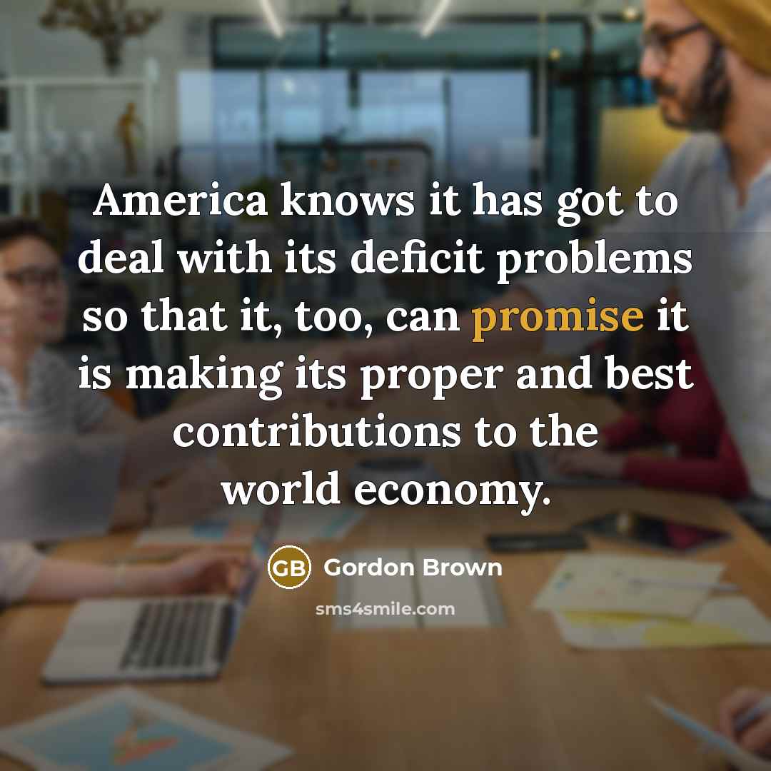 “America knows it has got to deal with its deficit problems so that it, too, can promise it is making its proper and best contributions to the world economy.” quote by Gordon Brown