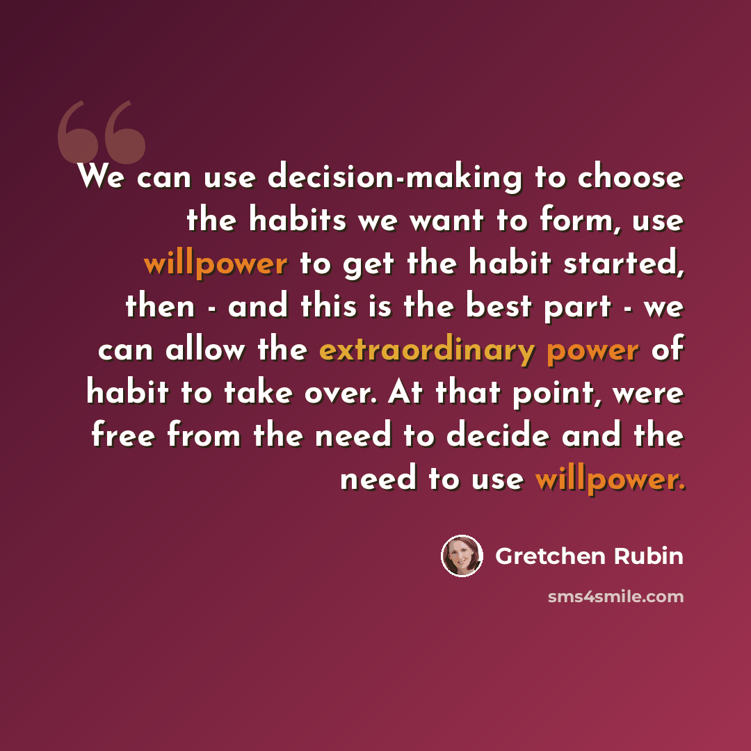 “We can use decision-making to choose the habits we want to form, use willpower to get the habit started, then - and this is the best part - we can allow the extraordinary power of habit to take over. At that point, were free from the need to decide and the need to use willpower.” quote by Gretchen Rubin