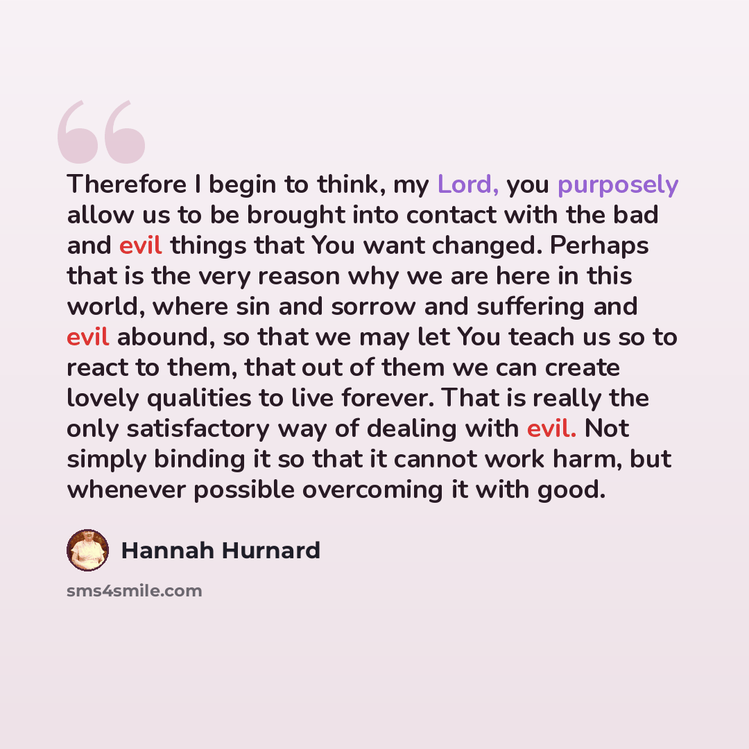 “Therefore I begin to think, my Lord, you purposely allow us to be brought into contact with the bad and evil things that You want changed. Perhaps that is the very reason why we are here in this world, where sin and sorrow and suffering and evil abound, so that we may let You teach us so to react…” quote by Hannah Hurnard