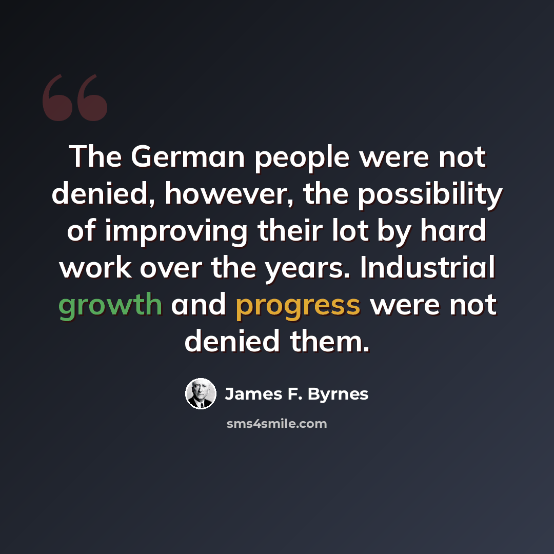 “The German people were not denied, however, the possibility of improving their lot by hard work over the years. Industrial growth and progress were not denied them.” quote by James F. Byrnes